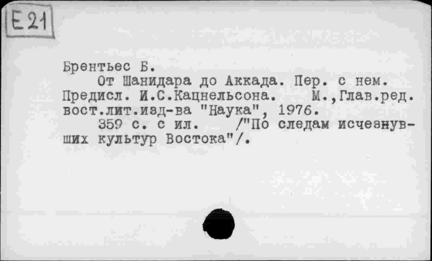 ﻿Брентьес Б.
От Шанидара до Аккада. Пер. с нем. Предисл. И.С.Кацнельсона. М.,Глав.ред. вост.лит.изд-ва "Наука", 1976.
359 с. с ил. /"По следам исчезнувших культур Востока"/.